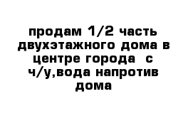 продам 1/2 часть двухэтажного дома в центре города  с ч/у,вода напротив дома